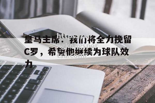 星空体育-皇马主席：我们将全力挽留C罗，希望他继续为球队效力